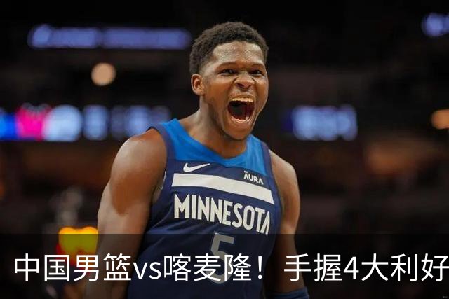 中国男篮vs喀麦隆！手握4大利好，但存一大隐患，对方有位NBA中锋