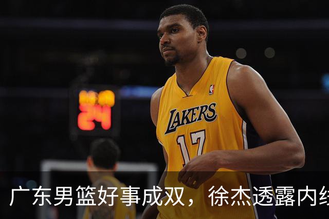 广东男篮好事成双，徐杰透露内线补强目标，潜力锋线有望续约留队！