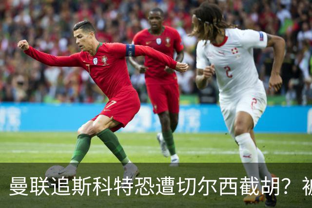 曼联追斯科特恐遭切尔西截胡？被批进前四后引援不力，竟是不良传统
