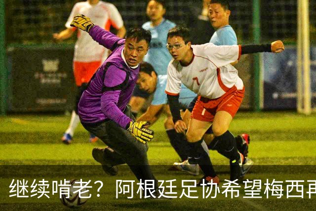 继续啃老？阿根廷足协希望梅西再踢2年：梅西正考虑最终决定！