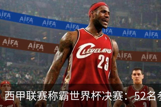 西甲联赛称霸世界杯决赛：52名参赛球员中24人效力西甲