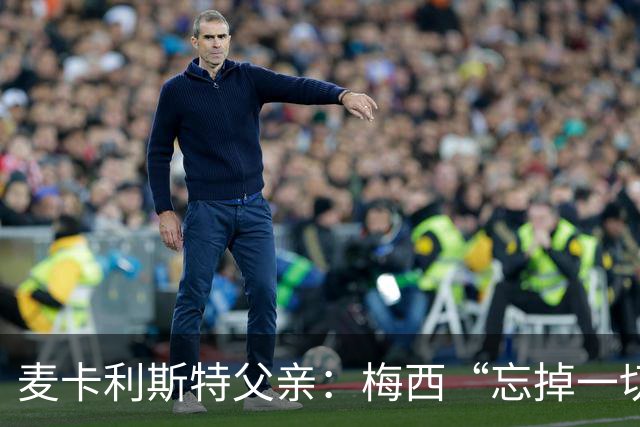 麦卡利斯特父亲：梅西“忘掉一切”只是战术提醒，非更衣室危机